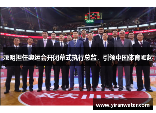 姚明担任奥运会开闭幕式执行总监,引领中国体育崛起